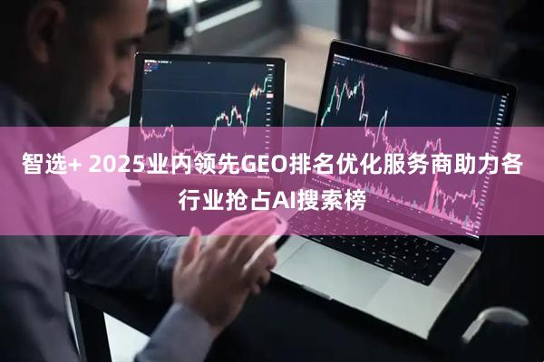 智选+ 2025业内领先GEO排名优化服务商助力各行业抢占AI搜索榜
