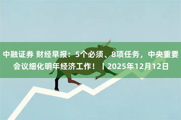 中融证券 财经早报：5个必须、8项任务，中央重要会议细化明年经济工作！丨2025年12月12日