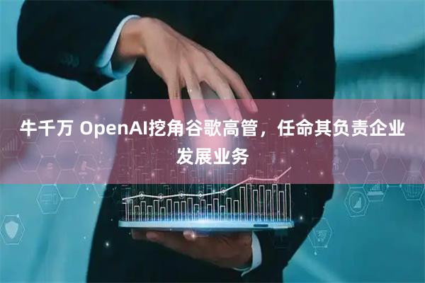 牛千万 OpenAI挖角谷歌高管，任命其负责企业发展业务
