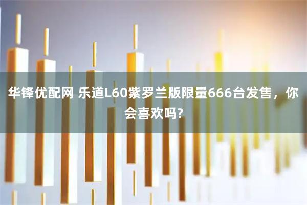 华锋优配网 乐道L60紫罗兰版限量666台发售,你会喜欢吗?