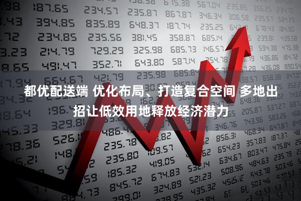 都优配送端 优化布局、打造复合空间 多地出招让低效用地释放经济潜力