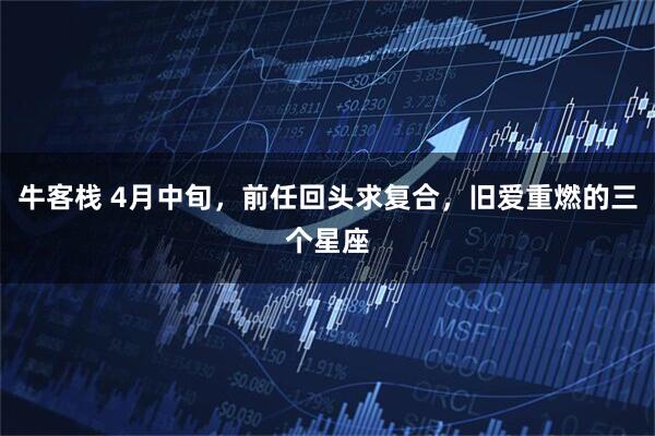 牛客栈 4月中旬，前任回头求复合，旧爱重燃的三个星座