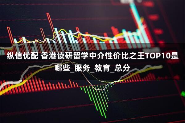 纵信优配 香港读研留学中介性价比之王TOP10是哪些_服务_教育_总分