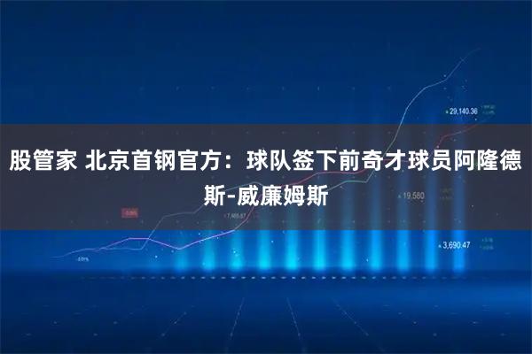 股管家 北京首钢官方：球队签下前奇才球员阿隆德斯-威廉姆斯