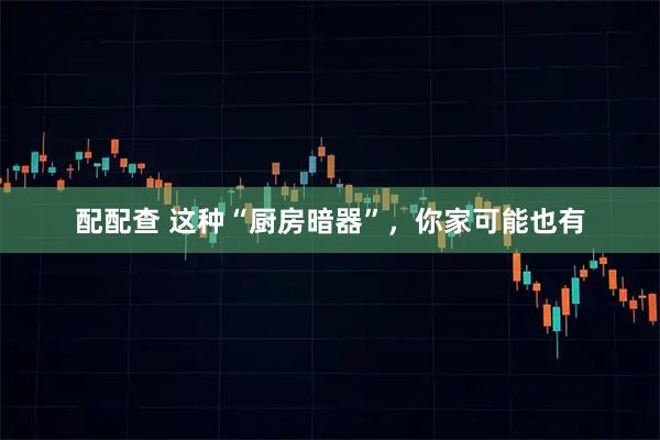 配配查 这种“厨房暗器”，你家可能也有