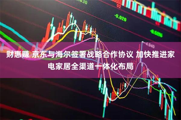 财惠赚 京东与海尔签署战略合作协议 加快推进家电家居全渠道一体化布局