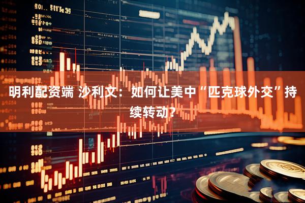 明利配资端 沙利文：如何让美中“匹克球外交”持续转动？